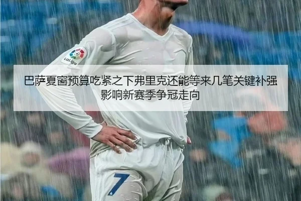 巴萨夏窗预算吃紧之下弗里克还能等来几笔关键补强影响新赛季争冠走向